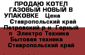 ПРОДАЮ КОТЕЛ ГАЗОВЫЙ НОВЫЙ В УПАКОВКЕ › Цена ­ 40 000 - Ставропольский край, Петровский р-н, Горный п. Электро-Техника » Бытовая техника   . Ставропольский край